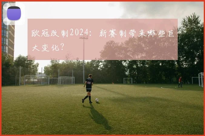 欧冠改制2024：新赛制带来哪些巨大变化？