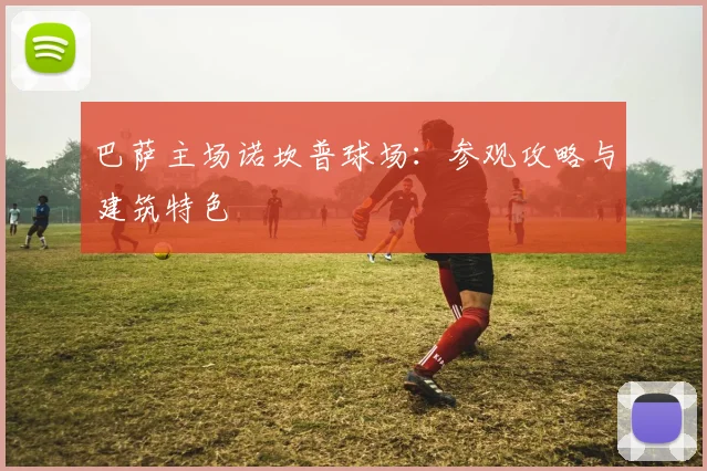 巴萨主场诺坎普球场:参观攻略与建筑特色