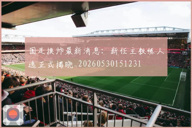 国足换帅最新消息：新任主教练人选正式揭晓_20260530151231