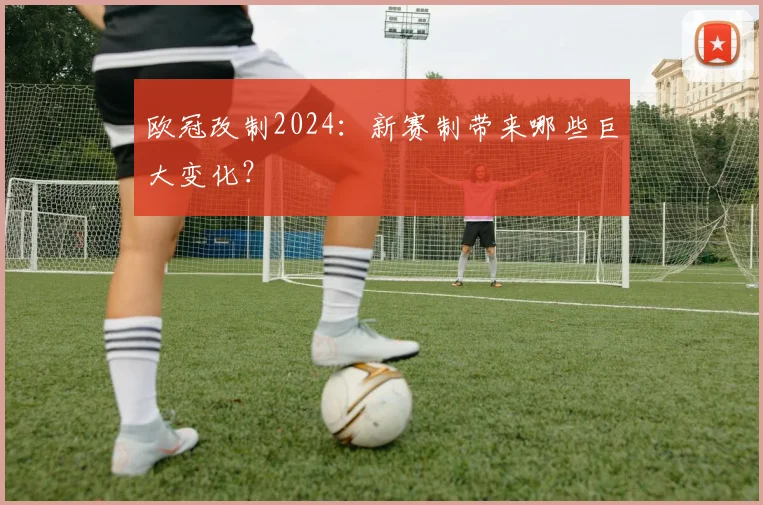 欧冠改制2024：新赛制带来哪些巨大变化？