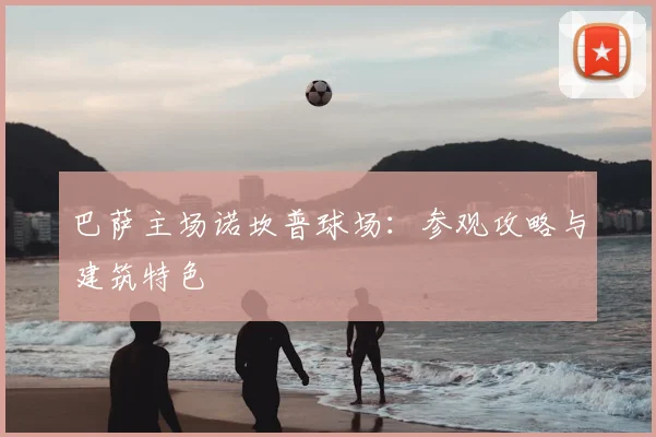 巴萨主场诺坎普球场：参观攻略与建筑特色